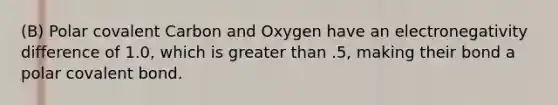 (B) Polar covalent Carbon and Oxygen have an electronegativity difference of 1.0, which is greater than .5, making their bond a polar covalent bond.