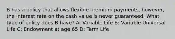 B has a policy that allows flexible premium payments, however, the interest rate on the cash value is never guaranteed. What type of policy does B have? A: Variable Life B: Variable Universal Life C: Endowment at age 65 D: Term Life