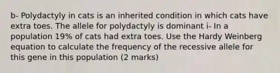 b- Polydactyly in cats is an inherited condition in which cats have extra toes. The allele for polydactyly is dominant i- In a population 19% of cats had extra toes. Use the Hardy Weinberg equation to calculate the frequency of the recessive allele for this gene in this population (2 marks)