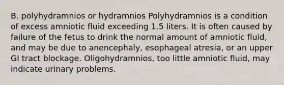 B. polyhydramnios or hydramnios Polyhydramnios is a condition of excess amniotic fluid exceeding 1.5 liters. It is often caused by failure of the fetus to drink the normal amount of amniotic fluid, and may be due to anencephaly, esophageal atresia, or an upper GI tract blockage. Oligohydramnios, too little amniotic fluid, may indicate urinary problems.