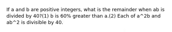 If a and b are positive integers, what is the remainder when ab is divided by 40?(1) b is 60% greater than a.(2) Each of a^2b and ab^2 is divisible by 40.