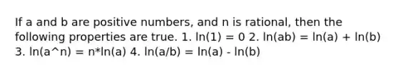 If a and b are positive numbers, and n is rational, then the following properties are true. 1. ln(1) = 0 2. ln(ab) = ln(a) + ln(b) 3. ln(a^n) = n*ln(a) 4. ln(a/b) = ln(a) - ln(b)