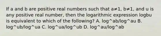 If a and b are positive real numbers such that a≠1​, b≠1, and u is any positive real​ number, then the logarithmic expression logbu is equivalent to which of the​ following? A. log^ab/log^au B. log^ub/log^ua C. log^ua/log^ub D. log^au/log^ab