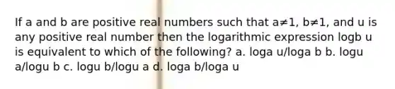 If a and b are positive real numbers such that a≠1, b≠1, and u is any positive real number then the logarithmic expression logb u is equivalent to which of the following? a. loga u/loga b b. logu a/logu b c. logu b/logu a d. loga b/loga u