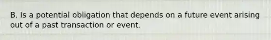 B. Is a potential obligation that depends on a future event arising out of a past transaction or event.