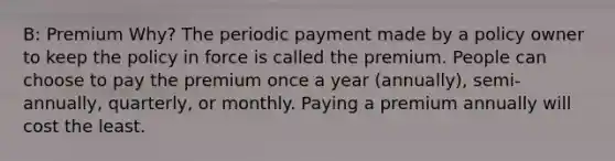 B: Premium Why? The periodic payment made by a policy owner to keep the policy in force is called the premium. People can choose to pay the premium once a year (annually), semi-annually, quarterly, or monthly. Paying a premium annually will cost the least.