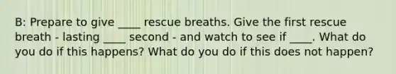 B: Prepare to give ____ rescue breaths. Give the first rescue breath - lasting ____ second - and watch to see if ____. What do you do if this happens? What do you do if this does not happen?