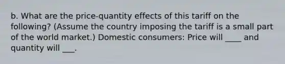 b. What are the price-quantity effects of this tariff on the following? (Assume the country imposing the tariff is a small part of the world market.) Domestic consumers: Price will ____ and quantity will ___.