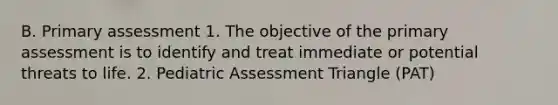 B. Primary assessment 1. The objective of the primary assessment is to identify and treat immediate or potential threats to life. 2. Pediatric Assessment Triangle (PAT)