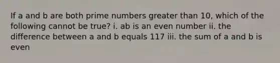 If a and b are both prime numbers greater than 10, which of the following cannot be true? i. ab is an even number ii. the difference between a and b equals 117 iii. the sum of a and b is even