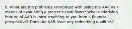 b. What are the problems associated with using the AAR as a means of evaluating a project's cash flows? What underlying feature of AAR is most troubling to you from a financial perspective? Does the AAR have any redeeming qualities?