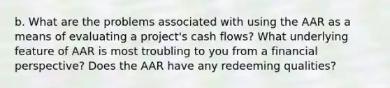 b. What are the problems associated with using the AAR as a means of evaluating a project's cash flows? What underlying feature of AAR is most troubling to you from a financial perspective? Does the AAR have any redeeming qualities?