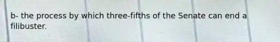 b- the process by which three-fifths of the Senate can end a filibuster.