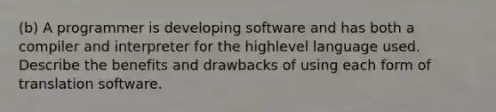 (b) A programmer is developing software and has both a compiler and interpreter for the highlevel language used. Describe the benefits and drawbacks of using each form of translation software.