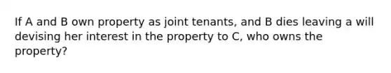 If A and B own property as joint tenants, and B dies leaving a will devising her interest in the property to C, who owns the property?