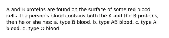 A and B proteins are found on the surface of some red blood cells. If a person's blood contains both the A and the B proteins, then he or she has: a. type B blood. b. type AB blood. c. type A blood. d. type O blood.