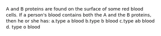 A and B proteins are found on the surface of some red blood cells. If a person's blood contains both the A and the B proteins, then he or she has: a.type a blood b.type b blood c.type ab blood d. type o blood