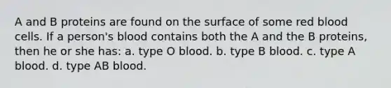 A and B proteins are found on the surface of some red blood cells. If a person's blood contains both the A and the B proteins, then he or she has: a. type O blood. b. type B blood. c. type A blood. d. type AB blood.