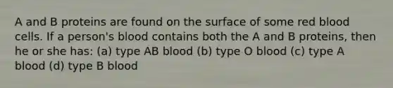 A and B proteins are found on the surface of some red blood cells. If a person's blood contains both the A and B proteins, then he or she has: (a) type AB blood (b) type O blood (c) type A blood (d) type B blood