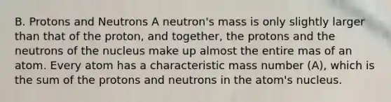 B. Protons and Neutrons A neutron's mass is only slightly larger than that of the proton, and together, the protons and the neutrons of the nucleus make up almost the entire mas of an atom. Every atom has a characteristic mass number (A), which is the sum of the protons and neutrons in the atom's nucleus.