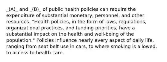 _(A)_ and _(B)_ of public health policies can require the expenditure of substantial monetary, personnel, and other resources. "Health policies, in the form of laws, regulations, organizational practices, and funding priorities, have a substantial impact on the health and well-being of the population." Policies influence nearly every aspect of daily life, ranging from seat belt use in cars, to where smoking is allowed, to access to health care.