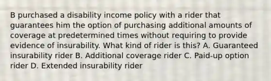 B purchased a disability income policy with a rider that guarantees him the option of purchasing additional amounts of coverage at predetermined times without requiring to provide evidence of insurability. What kind of rider is this? A. Guaranteed insurability rider B. Additional coverage rider C. Paid-up option rider D. Extended insurability rider