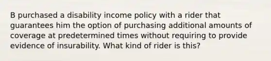 B purchased a disability income policy with a rider that guarantees him the option of purchasing additional amounts of coverage at predetermined times without requiring to provide evidence of insurability. What kind of rider is this?