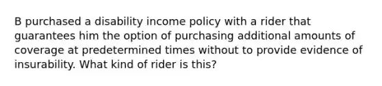 B purchased a disability income policy with a rider that guarantees him the option of purchasing additional amounts of coverage at predetermined times without to provide evidence of insurability. What kind of rider is this?