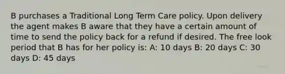 B purchases a Traditional Long Term Care policy. Upon delivery the agent makes B aware that they have a certain amount of time to send the policy back for a refund if desired. The free look period that B has for her policy is: A: 10 days B: 20 days C: 30 days D: 45 days