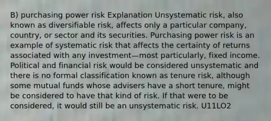 B) purchasing power risk Explanation Unsystematic risk, also known as diversifiable risk, affects only a particular company, country, or sector and its securities. Purchasing power risk is an example of systematic risk that affects the certainty of returns associated with any investment—most particularly, fixed income. Political and financial risk would be considered unsystematic and there is no formal classification known as tenure risk, although some mutual funds whose advisers have a short tenure, might be considered to have that kind of risk. If that were to be considered, it would still be an unsystematic risk. U11LO2