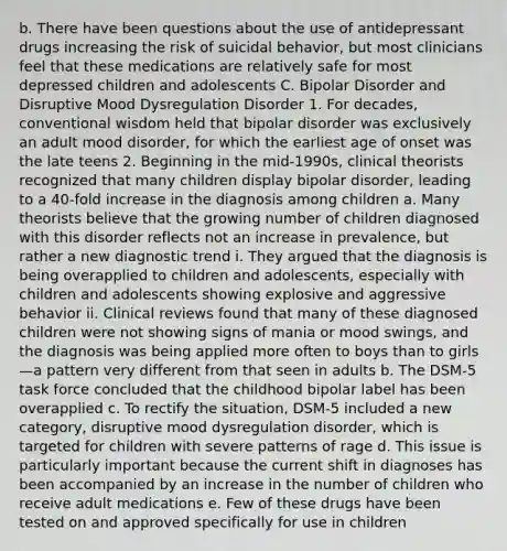 b. There have been questions about the use of antidepressant drugs increasing the risk of suicidal behavior, but most clinicians feel that these medications are relatively safe for most depressed children and adolescents C. Bipolar Disorder and Disruptive Mood Dysregulation Disorder 1. For decades, conventional wisdom held that bipolar disorder was exclusively an adult mood disorder, for which the earliest age of onset was the late teens 2. Beginning in the mid-1990s, clinical theorists recognized that many children display bipolar disorder, leading to a 40-fold increase in the diagnosis among children a. Many theorists believe that the growing number of children diagnosed with this disorder reflects not an increase in prevalence, but rather a new diagnostic trend i. They argued that the diagnosis is being overapplied to children and adolescents, especially with children and adolescents showing explosive and aggressive behavior ii. Clinical reviews found that many of these diagnosed children were not showing signs of mania or mood swings, and the diagnosis was being applied more often to boys than to girls—a pattern very different from that seen in adults b. The DSM-5 task force concluded that the childhood bipolar label has been overapplied c. To rectify the situation, DSM-5 included a new category, disruptive mood dysregulation disorder, which is targeted for children with severe patterns of rage d. This issue is particularly important because the current shift in diagnoses has been accompanied by an increase in the number of children who receive adult medications e. Few of these drugs have been tested on and approved specifically for use in children