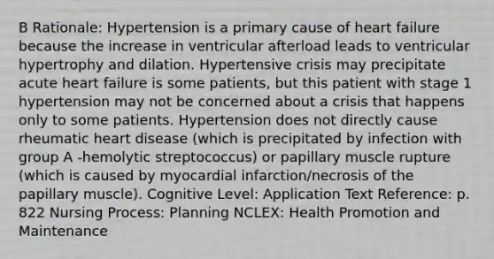 B Rationale: Hypertension is a primary cause of heart failure because the increase in ventricular afterload leads to ventricular hypertrophy and dilation. Hypertensive crisis may precipitate acute heart failure is some patients, but this patient with stage 1 hypertension may not be concerned about a crisis that happens only to some patients. Hypertension does not directly cause rheumatic heart disease (which is precipitated by infection with group A -hemolytic streptococcus) or papillary muscle rupture (which is caused by myocardial infarction/necrosis of the papillary muscle). Cognitive Level: Application Text Reference: p. 822 Nursing Process: Planning NCLEX: Health Promotion and Maintenance