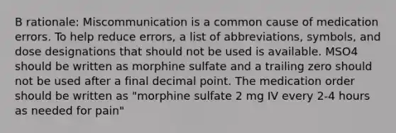 B rationale: Miscommunication is a common cause of medication errors. To help reduce errors, a list of abbreviations, symbols, and dose designations that should not be used is available. MSO4 should be written as morphine sulfate and a trailing zero should not be used after a final decimal point. The medication order should be written as "morphine sulfate 2 mg IV every 2-4 hours as needed for pain"