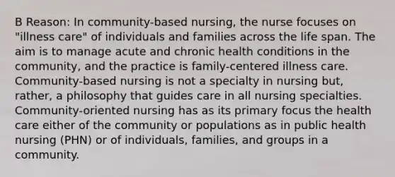 B Reason: In community-based nursing, the nurse focuses on "illness care" of individuals and families across the life span. The aim is to manage acute and chronic health conditions in the community, and the practice is family-centered illness care. Community-based nursing is not a specialty in nursing but, rather, a philosophy that guides care in all nursing specialties. Community-oriented nursing has as its primary focus the health care either of the community or populations as in public health nursing (PHN) or of individuals, families, and groups in a community.