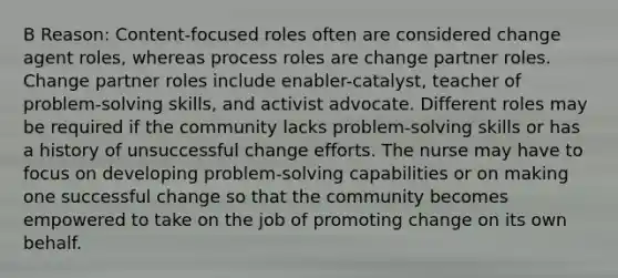 B Reason: Content-focused roles often are considered change agent roles, whereas process roles are change partner roles. Change partner roles include enabler-catalyst, teacher of problem-solving skills, and activist advocate. Different roles may be required if the community lacks problem-solving skills or has a history of unsuccessful change efforts. The nurse may have to focus on developing problem-solving capabilities or on making one successful change so that the community becomes empowered to take on the job of promoting change on its own behalf.