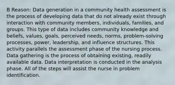 B Reason: Data generation in a community health assessment is the process of developing data that do not already exist through interaction with community members, individuals, families, and groups. This type of data includes community knowledge and beliefs, values, goals, perceived needs, norms, problem-<a href='https://www.questionai.com/knowledge/km2fIwnCD4-solving-process' class='anchor-knowledge'>solving process</a>es, power, leadership, and influence structures. This activity parallels the assessment phase of the nursing process. Data gathering is the process of obtaining existing, readily available data. Data interpretation is conducted in the analysis phase. All of the steps will assist the nurse in problem identification.