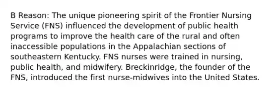 B Reason: The unique pioneering spirit of the Frontier Nursing Service (FNS) influenced the development of public health programs to improve the health care of the rural and often inaccessible populations in the Appalachian sections of southeastern Kentucky. FNS nurses were trained in nursing, public health, and midwifery. Breckinridge, the founder of the FNS, introduced the first nurse-midwives into the United States.