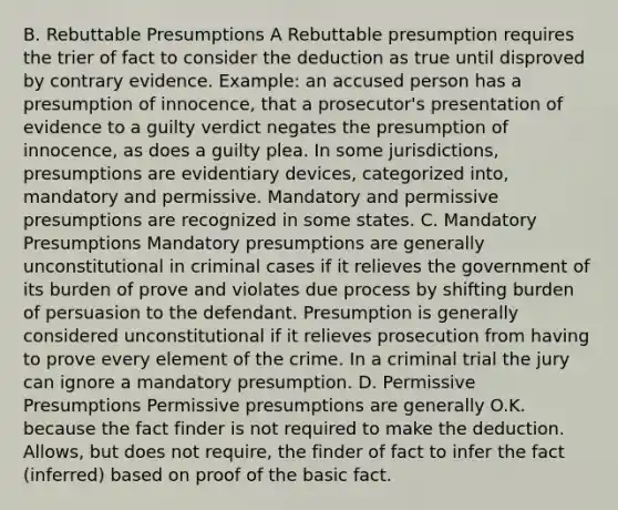 B. Rebuttable Presumptions A Rebuttable presumption requires the trier of fact to consider the deduction as true until disproved by contrary evidence. Example: an accused person has a presumption of innocence, that a prosecutor's presentation of evidence to a guilty verdict negates the presumption of innocence, as does a guilty plea. In some jurisdictions, presumptions are evidentiary devices, categorized into, mandatory and permissive. Mandatory and permissive presumptions are recognized in some states. C. Mandatory Presumptions Mandatory presumptions are generally unconstitutional in criminal cases if it relieves the government of its burden of prove and violates due process by shifting burden of persuasion to the defendant. Presumption is generally considered unconstitutional if it relieves prosecution from having to prove every element of the crime. In a criminal trial the jury can ignore a mandatory presumption. D. Permissive Presumptions Permissive presumptions are generally O.K. because the fact finder is not required to make the deduction. Allows, but does not require, the finder of fact to infer the fact (inferred) based on proof of the basic fact.