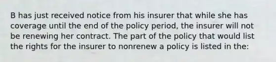 B has just received notice from his insurer that while she has coverage until the end of the policy period, the insurer will not be renewing her contract. The part of the policy that would list the rights for the insurer to nonrenew a policy is listed in the: