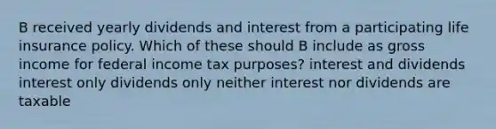 B received yearly dividends and interest from a participating life insurance policy. Which of these should B include as gross income for federal income tax purposes? interest and dividends interest only dividends only neither interest nor dividends are taxable