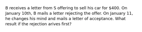 B receives a letter from S offering to sell his car for 400. On January 10th, B mails a letter rejecting the offer. On January 11, he changes his mind and mails a letter of acceptance. What result if the rejection arives first?