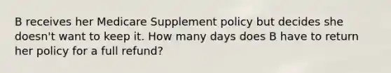 B receives her Medicare Supplement policy but decides she doesn't want to keep it. How many days does B have to return her policy for a full refund?