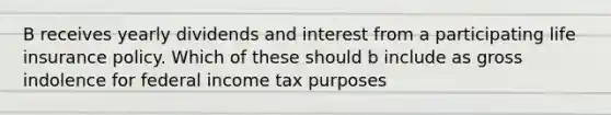 B receives yearly dividends and interest from a participating life insurance policy. Which of these should b include as gross indolence for federal income tax purposes