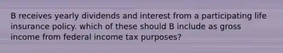 B receives yearly dividends and interest from a participating life insurance policy. which of these should B include as gross income from federal income tax purposes?