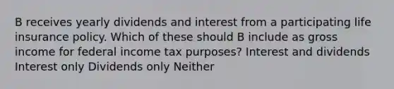 B receives yearly dividends and interest from a participating life insurance policy. Which of these should B include as gross income for federal income tax purposes? Interest and dividends Interest only Dividends only Neither