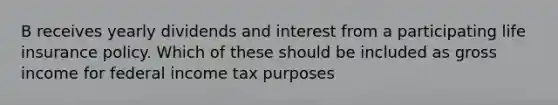 B receives yearly dividends and interest from a participating life insurance policy. Which of these should be included as gross income for federal income tax purposes