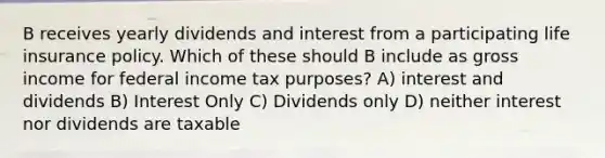 B receives yearly dividends and interest from a participating life insurance policy. Which of these should B include as gross income for federal income tax purposes? A) interest and dividends B) Interest Only C) Dividends only D) neither interest nor dividends are taxable