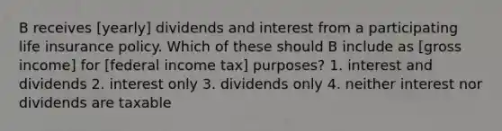 B receives [yearly] dividends and interest from a participating life insurance policy. Which of these should B include as [gross income] for [federal income tax] purposes? 1. interest and dividends 2. interest only 3. dividends only 4. neither interest nor dividends are taxable