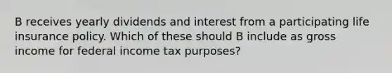 B receives yearly dividends and interest from a participating life insurance policy. Which of these should B include as gross income for federal income tax purposes?