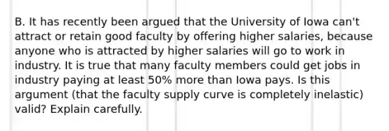 B. It has recently been argued that the University of Iowa can't attract or retain good faculty by offering higher salaries, because anyone who is attracted by higher salaries will go to work in industry. It is true that many faculty members could get jobs in industry paying at least 50% more than Iowa pays. Is this argument (that the faculty supply curve is completely inelastic) valid? Explain carefully.